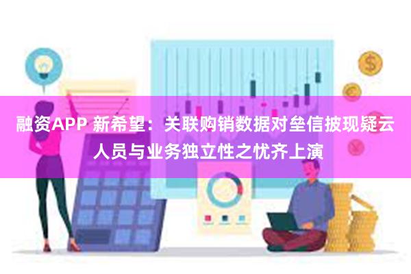 融资APP 新希望：关联购销数据对垒信披现疑云 人员与业务独立性之忧齐上演