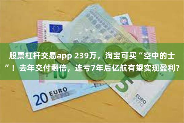 股票杠杆交易app 239万，淘宝可买“空中的士”！去年交付翻倍，连亏7年后亿航有望实现盈利？