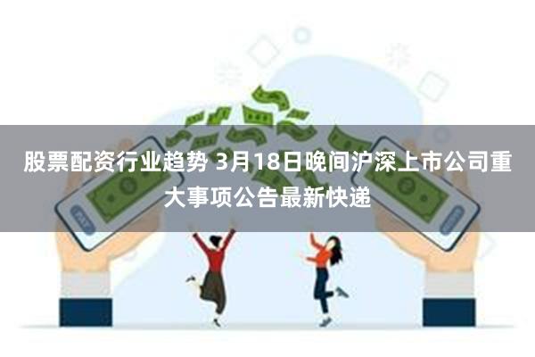 股票配资行业趋势 3月18日晚间沪深上市公司重大事项公告最新快递