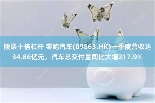   股票十倍杠杆 零跑汽车(09863.HK)一季度营收达34.86亿元，汽车总交付量同比大增217.9%