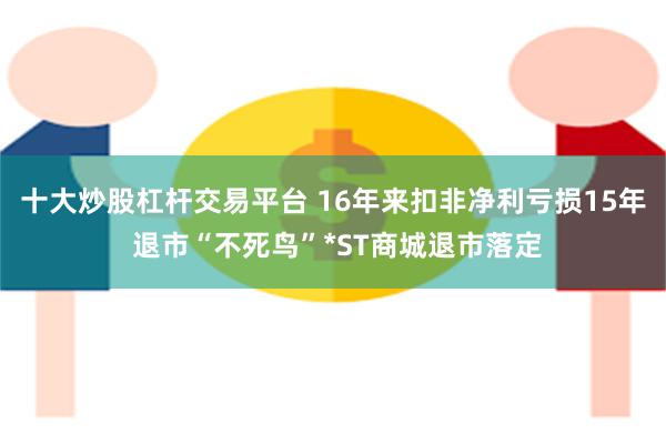   十大炒股杠杆交易平台 16年来扣非净利亏损15年 退市“不死鸟”*ST商城退市落定