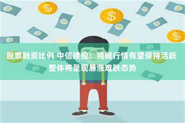 股票融资比例 中信建投：纯碱行情有望保持活跃 整体将呈现易涨难跌态势