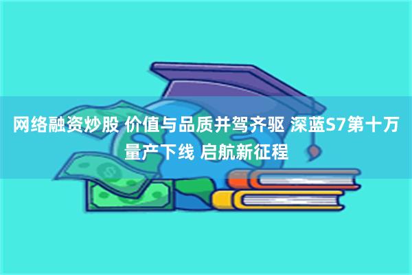   网络融资炒股 价值与品质并驾齐驱 深蓝S7第十万量产下线 启航新征程