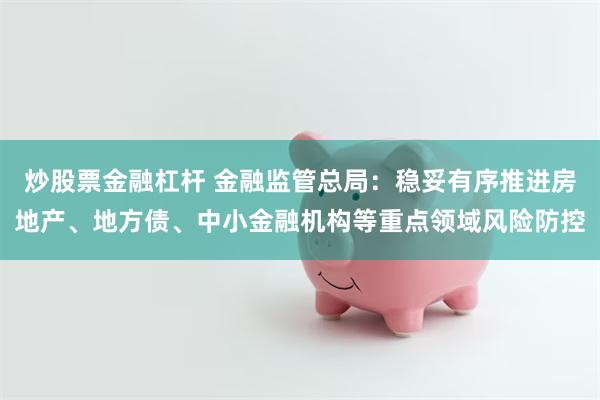   炒股票金融杠杆 金融监管总局：稳妥有序推进房地产、地方债、中小金融机构等重点领域风险防控