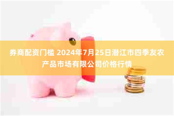   券商配资门槛 2024年7月25日潜江市四季友农产品市场有限公司价格行情