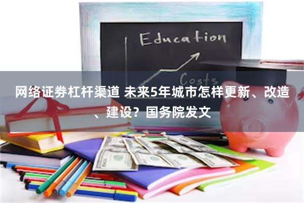 网络证劵杠杆渠道 未来5年城市怎样更新、改造、建设？国务院发文