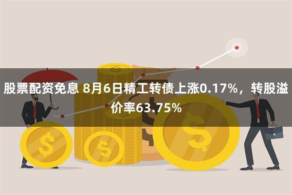   股票配资免息 8月6日精工转债上涨0.17%，转股溢价率63.75%