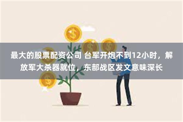 最大的股票配资公司 台军开炮不到12小时，解放军大杀器就位，