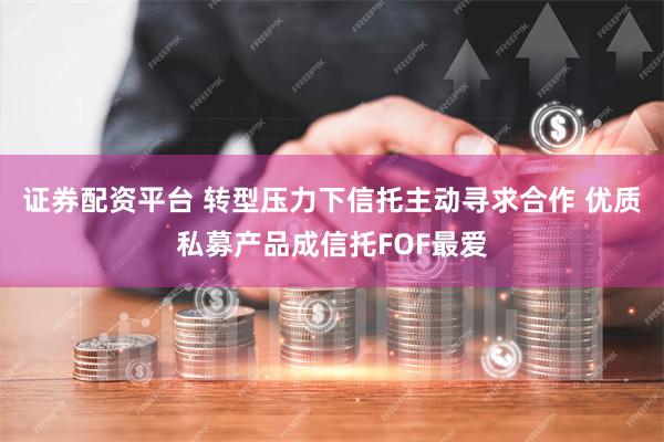 证券配资平台 转型压力下信托主动寻求合作 优质私募产品成信托FOF最爱