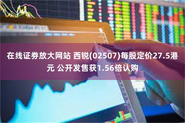   在线证劵放大网站 西锐(02507)每股定价27.5港元 公开发售获1.56倍认购