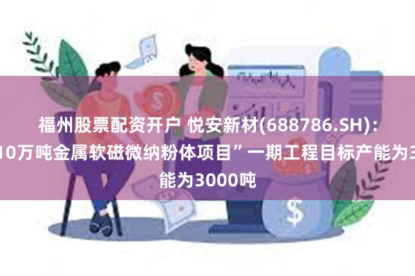 福州股票配资开户 悦安新材(688786.SH)：“年产10万吨金属软磁微纳粉体项目”一期工程目标产能为3000吨