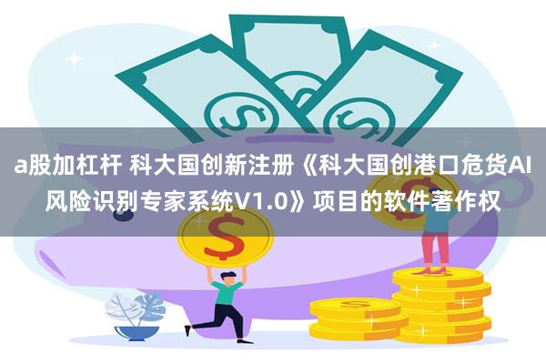 a股加杠杆 科大国创新注册《科大国创港口危货AI风险识别专家