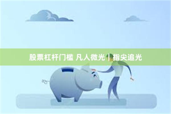   股票杠杆门槛 凡人微光｜指尖追光