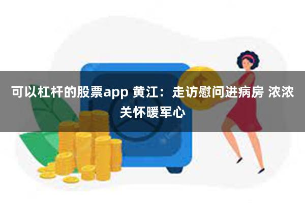 可以杠杆的股票app 黄江：走访慰问进病房 浓浓关怀暖军心