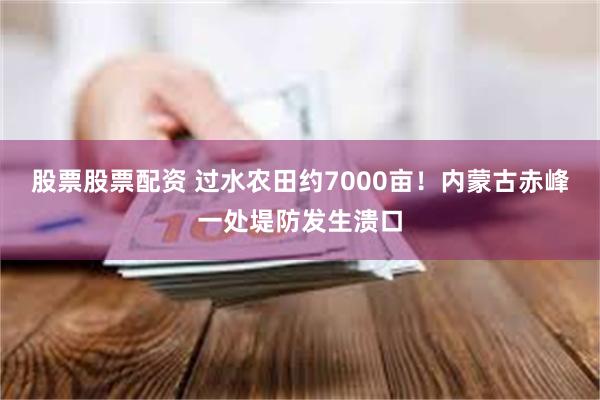 股票股票配资 过水农田约7000亩！内蒙古赤峰一处堤防发生溃口