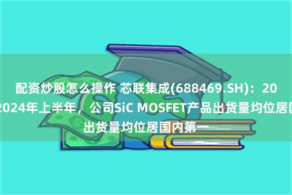 配资炒股怎么操作 芯联集成(688469.SH)：2023年及2024年上半年，公司SiC MOSFET产品出货量均位居国内第一