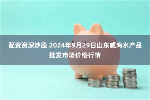 配资资深炒股 2024年9月29日山东威海水产品批发市场价格行情