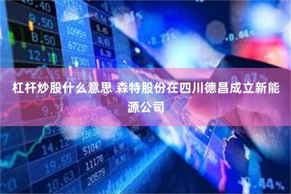 杠杆炒股什么意思 森特股份在四川德昌成立新能源公司