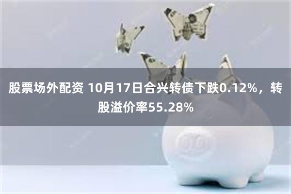 股票场外配资 10月17日合兴转债下跌0.12%，转股溢价率55.28%