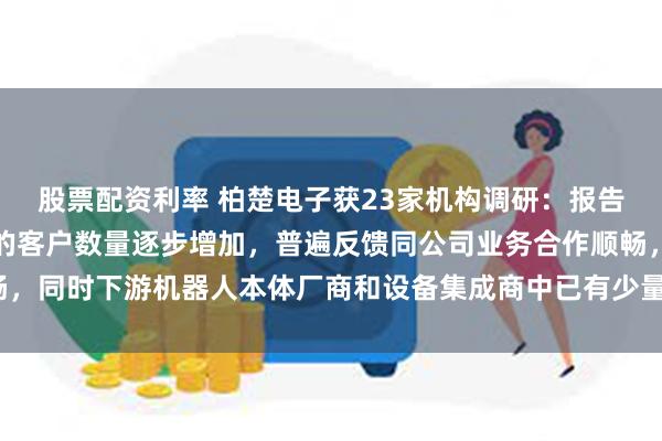 股票配资利率 柏楚电子获23家机构调研：报告期内与公司已形成交易的客户数量逐步增加，普遍反馈同公司业务合作顺畅，同时下游机器人本体厂商和设备集成商中已有少量出海案例（附调研问答）