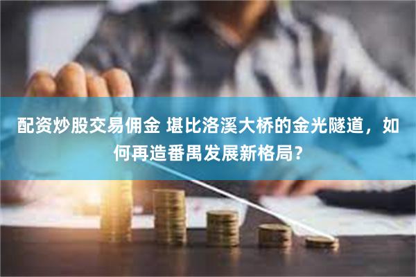 配资炒股交易佣金 堪比洛溪大桥的金光隧道，如何再造番禺发展新