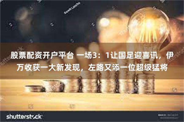 股票配资开户平台 一场3：1让国足迎喜讯，伊万收获一大新发现，左路又添一位超级猛将