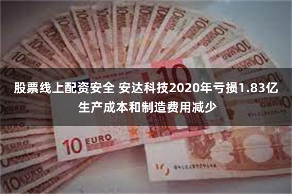 股票线上配资安全 安达科技2020年亏损1.83亿 生产成本和制造费用减少