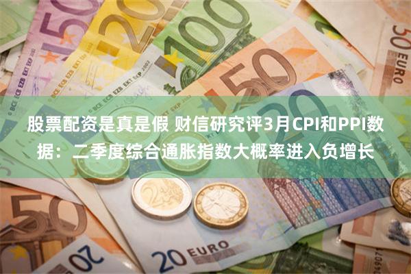 股票配资是真是假 财信研究评3月CPI和PPI数据：二季度综合通胀指数大概率进入负增长