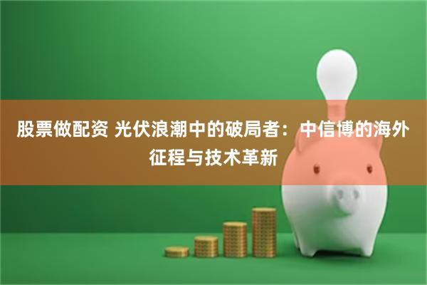 股票做配资 光伏浪潮中的破局者：中信博的海外征程与技术革新