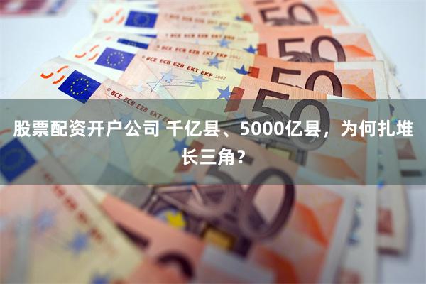 股票配资开户公司 千亿县、5000亿县，为何扎堆长三角？