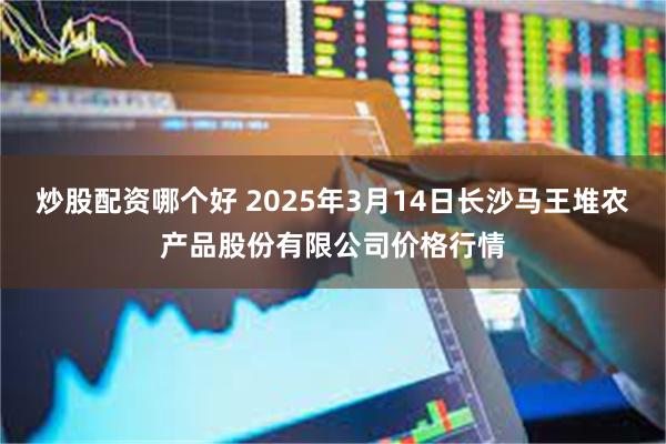 炒股配资哪个好 2025年3月14日长沙马王堆农产品股份有限