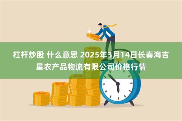 杠杆炒股 什么意思 2025年3月14日长春海吉星农产品物流有限公司价格行情