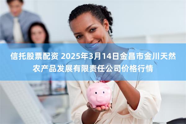 信托股票配资 2025年3月14日金昌市金川天然农产品发展有限责任公司价格行情