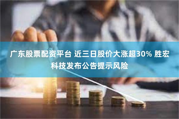 广东股票配资平台 近三日股价大涨超30% 胜宏科技发布公告提示风险