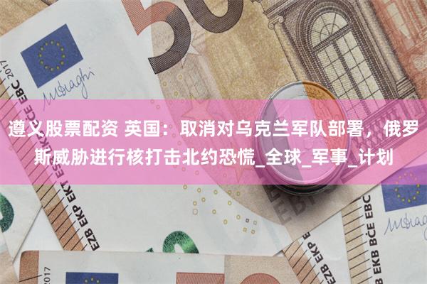   遵义股票配资 英国：取消对乌克兰军队部署，俄罗斯威胁进行核打击北约恐慌_全球_军事_计划