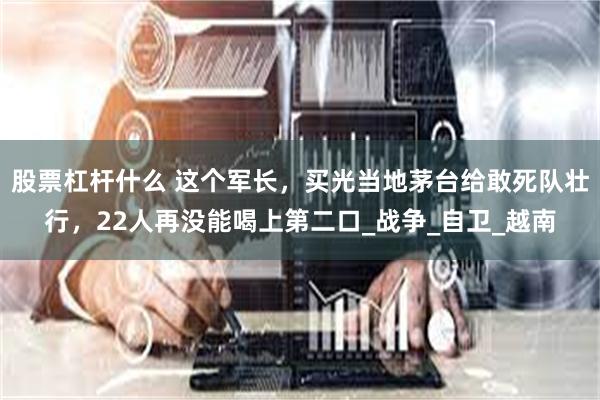   股票杠杆什么 这个军长，买光当地茅台给敢死队壮行，22人再没能喝上第二口_战争_自卫_越南