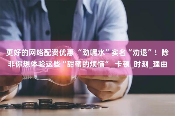   更好的网络配资优惠 “劲嘿水”实名“劝退”！除非你想体验这些“甜蜜的烦恼”_卡顿_时刻_理由