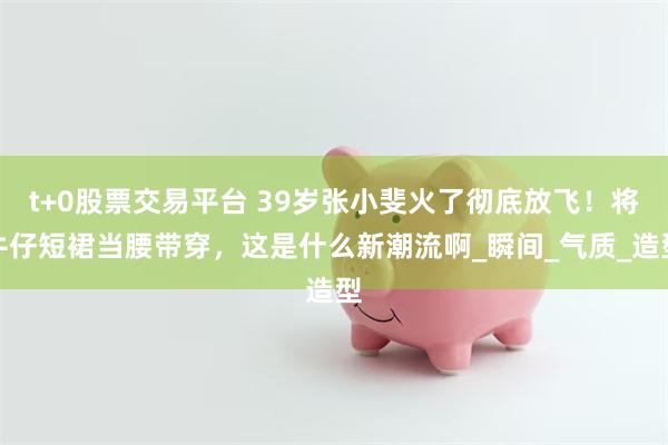   t+0股票交易平台 39岁张小斐火了彻底放飞！将牛仔短裙当腰带穿，这是什么新潮流啊_瞬间_气质_造型