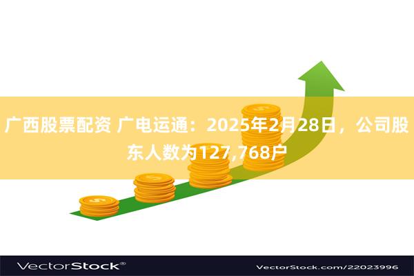   广西股票配资 广电运通：2025年2月28日，公司股东人数为127,768户