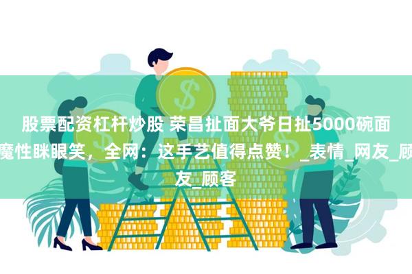   股票配资杠杆炒股 荣昌扯面大爷日扯5000碗面！魔性眯眼笑，全网：这手艺值得点赞！_表情_网友_顾客