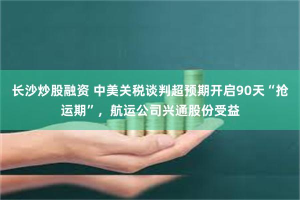   长沙炒股融资 中美关税谈判超预期开启90天“抢运期”，航运公司兴通股份受益