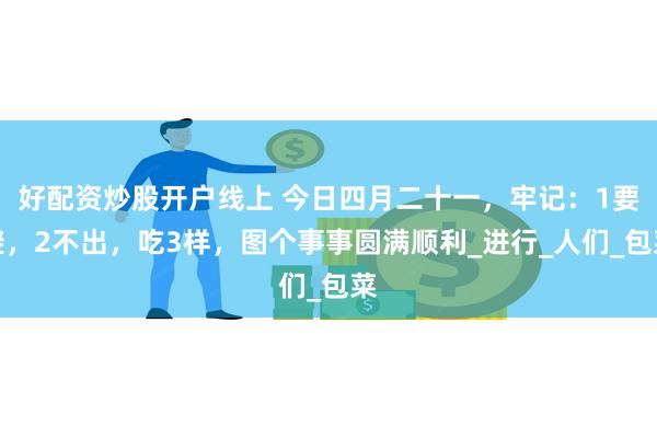   好配资炒股开户线上 今日四月二十一，牢记：1要避，2不出，吃3样，图个事事圆满顺利_进行_人们_包菜