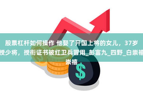   股票杠杆如何操作 他娶了开国上将的女儿，37岁授少将，授衔证书被红卫兵冒用_彭富九_四野_白崇禧