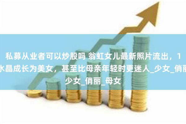   私募从业者可以炒股吗 翁虹女儿最新照片流出，17岁小水晶成长为美女，甚至比母亲年轻时更迷人_少女_俏丽_母女