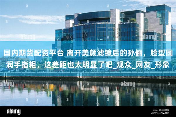   国内期货配资平台 离开美颜滤镜后的孙俪，脸型圆润手指粗，这差距也太明显了吧_观众_网友_形象