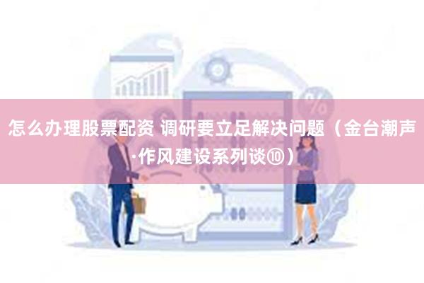   怎么办理股票配资 调研要立足解决问题（金台潮声·作风建设系列谈⑩）
