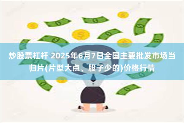   炒股票杠杆 2025年6月7日全国主要批发市场当归片(片型大点、股子少的)价格行情