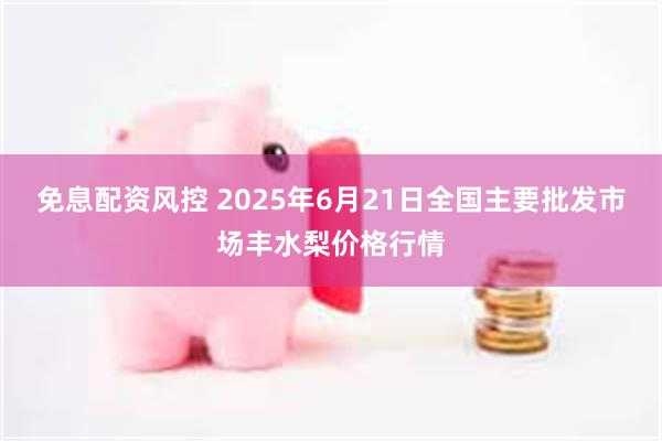   免息配资风控 2025年6月21日全国主要批发市场丰水梨价格行情