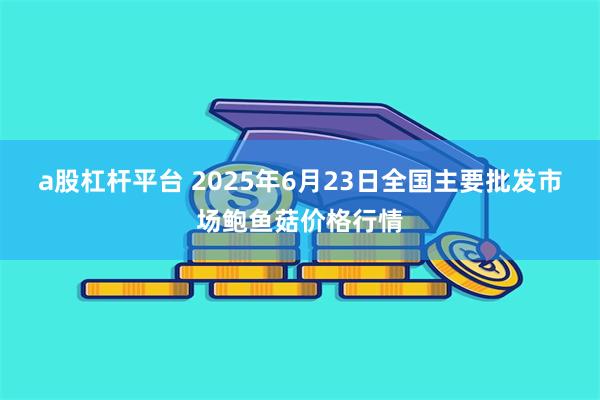   a股杠杆平台 2025年6月23日全国主要批发市场鲍鱼菇价格行情