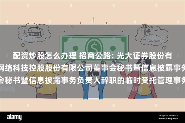   配资炒股怎么办理 招商公路: 光大证券股份有限公司关于招商局公路网络科技控股股份有限公司董事会秘书暨信息披露事务负责人辞职的临时受托管理事务报告